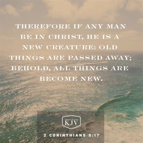 If any man be in christ - The new creation is described in 2 Corinthians 5:17: “Therefore, if anyone is in Christ, he is a new creation; the old has gone, the new has come!”. The word “therefore” refers us back to verses 14-16 where Paul tells us that all believers have died with Christ and no longer live for themselves. Our lives are no longer worldly; they are ...
